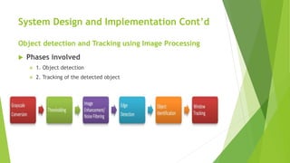 System Design and Implementation Cont’d
Object detection and Tracking using Image Processing
 Phases involved
 1. Object detection
 2. Tracking of the detected object
 