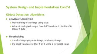 System Design and Implementation Cont’d
Object Detection Algorithms
 Grayscale Conversion
 Representing of an image using pixel
 Value of each pixel ranges from 0-255 and each pixel is of 8-
bits or 1 Byte
 Thresholding
 transforming a grayscale image to a binary image
 the pixel values are either 1 or 0 using a threshold value
 