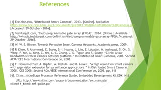 References
[1] Ece.rice.edu, ‘Distributed Smart Cameras’, 2013. [Online]. Available:
http://www.ece.rice.edu/~av21/Documents/pre2011/Distributed%20Smart%20Cameras.pdf
[Accessed: 29-October- 2016].
[2] Techtarget.com, ‘field-programmable gate array (FPGA)’, 2014. [Online]. Available:
http://whatis.techtarget.com/definition/field-programmable-gate-array-FPGA [Accessed:
29-October- 2016].
[3] W. W. B. Rinner, Towards Pervasive Smart Camera Networks. Academic press, 2009.
[4] P. Chen, P. Ahammad, C. Boyer, S.-I. Huang, L. Lin, E. Lobaton, M. Meingast, S. Oh, S.
Wang, P. Yan, A. Yang, C. Yeo, L.-C. Chang, J. D. Tygar, and S. Sastry, “Citric: A low-
bandwidth wireless camera network platform,” in Distributed Smart Cameras, 2008. Second
ACM/IEEE International Conference on, 2008.
[5] E. Norouznezhad, A. Bigdeli, A. Postula, and B. Lovell, “A high resolution smart camera
with gige vision extension for surveillance applications,” in Distributed Smart Cameras,
2008. ICES 2008. Second ACM/IEEE International Conference on, 2008, pp. 1–8
[6]. Xilinx, MicroBlaze Processor Reference Guide, Embedded Development Kit EDK 14.6
URL: http://www.xilinx.com/support/documentation/sw_manuals/
xilinx14_6/mb_ref_guide.pdf
 