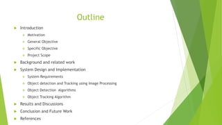 Outline
 Introduction
 Motivation
 General Objective
 Specific Objective
 Project Scope
 Background and related work
 System Design and Implementation
 System Requirements
 Object detection and Tracking using Image Processing
 Object Detection Algorithms
 Object Tracking Algorithm
 Results and Discussions
 Conclusion and Future Work
 References
 