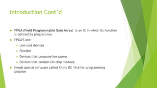 Introduction Cont’d
 FPGA (Field Programmable Gate Array) is an IC in which its function
is defined by programmer.
 FPGA’S are:
 Low cost devices
 Flexible
 Devices that consume low power
 Devices that contain On-chip memory
 Needs special software called Xilinx ISE 14.6 for programming
purpose
 