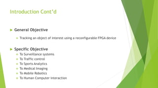 Introduction Cont’d
 General Objective
 Tracking an object of interest using a reconfigurable FPGA device
 Specific Objective
 To Surveillance systems
 To Traffic control
 To Sports Analytics
 To Medical Imaging
 To Mobile Robotics
 To Human Computer interaction
 