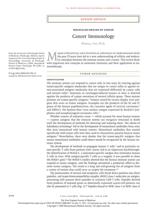 The new engl and jour nal of medicine
n engl j med 358;25 www.nejm.org june 19, 2008
2704
Molecular Origins of Cancer
Cancer Immunology
Olivera J. Finn, Ph.D.
From the University of Pittsburgh School
of Medicine, Pittsburgh. Address reprint
requests to Dr. Finn at the Department of
Immunology, University of Pittsburgh
School of Medicine, E1044, Biomedical
Science Tower, Pittsburgh, PA 15261, or
at ojfinn@pitt.edu.
N Engl J Med 2008;358:2704-15.
Copyright © 2008 Massachusetts Medical Society.
M
ajor conceptual and technical advances in immunology over
the past 25 years have led to a new understanding of cellular and molecu-
lar interplays between the immune system and a tumor. This review deals
with important new concepts in antitumor immunity and their application to im-
munotherapy.
Tumor Antigens
Identification
The immune system can respond to cancer cells in two ways: by reacting against
tumor-specific antigens (molecules that are unique to cancer cells) or against tu-
mor-associated antigens (molecules that are expressed differently by cancer cells
and normal cells).1 Immunity to carcinogen-induced tumors in mice is directed
against the products of unique mutations of normal cellular genes. These mutant
proteins are tumor-specific antigens.2 Tumors caused by viruses display viral anti-
gens that serve as tumor antigens. Examples are the products of the E6 and E7
genes of the human papillomavirus, the causative agent of cervical carcinoma,3
and EBNA-1, the Epstein–Barr virus nuclear antigen expressed by Burkitt’s lym-
phoma and nasopharyngeal-carcinoma cells.4
Whether tumors of unknown cause — which account for most human tumors
— express antigens that the immune system can recognize remained in doubt
until the development of methods for detecting and isolating them. The advent of
hybridoma technology5 led to the development of monoclonal antibodies from mice
that were immunized with human tumors. Monoclonal antibodies that reacted
specifically with tumor cells were then used to characterize putative human tumor
antigens.6 Nevertheless, there were doubts that the tumor-specific antigens that
mouse monoclonal antibodies could detect would be recognized by the human im-
mune system.
The development of methods to propagate human T cells,7 and in particular tu-
mor-specific T cells from patients with cancer, led to an important breakthrough:
the identification of MAGE-1, a melanoma-specific antigen that stimulates human
T cells in vitro. With antigen-specific T cells as a reagent, it was possible to clone
the MAGE-1 gene.8 The MAGE-1 studies showed that the human immune system can
respond to tumor antigens, and the findings stimulated a productive effort to dis-
cover tumor antigens. The result is a long and still-growing list of antigens from
a variety of tumors that could serve as targets for treatment.1,9
The proteasomes of normal and neoplastic cells break down proteins into short
peptides, and major-histocompatibility-complex (MHC) class I molecules on antigen-
presenting cells present these peptides to cytotoxic CD8 T cells. Peptides derived
from products of mutated genes or abnormally expressed cancer-cell proteins can
also be presented to T cells (Fig. 1).10 Peptides bound to MHC class I or MHC class II
review article
The New England Journal of Medicine
Downloaded from nejm.org at UNIV OF PENN LIBRARY on July 11, 2011. For personal use only. No other uses without permission.
Copyright © 2008 Massachusetts Medical Society. All rights reserved.
 
