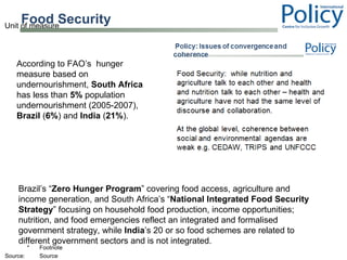 Food Security  According to FAO’s  hunger measure based on undernourishment,  South Africa  has less than  5%  population undernourishment (2005-2007),  Brazil  ( 6% ) and  India  ( 21% ). Brazil’s “ Zero Hunger Program ” covering food access, agriculture and income generation, and South Africa’s “ National Integrated Food Security Strategy ” focusing on household food production, income opportunities; nutrition, and food emergencies reflect an integrated and formalised government strategy, while  India ’s 20 or so food schemes are related to different government sectors and is not integrated. 