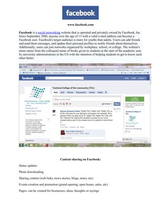 www.facebook.com
Facebook is a social networking website that is operated and privately owned by Facebook, Inc.
Since September 2006, anyone over the age of 13 with a valid e-mail address can become a
Facebook user. Facebook's target audience is more for youths than adults. Users can add friends
and send them messages, and update their personal profiles to notify friends about themselves.
Additionally, users can join networks organized by workplace, school, or college. The website's
name stems from the colloquial name of books given to students at the start of the academic year
by university administrations in the US with the intention of helping students to get to know each
other better.
Content sharing on Facebook:
Status updates
Photo downloading
Sharing content (web links, news stories, blogs, notes, etc).
Events creation and promotion (grand opening, open house, sales, etc).
Pages- can be created for businesses, ideas, thoughts or sayings
 