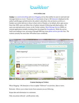 www.twitter.com
Twitter is a social networking and micro blogging service that enables its users to send and read
messages known as tweets. Tweets are text-based posts of up to 140 characters displayed on the
author's profile page and delivered to the author's subscribers who are known as followers.
Senders can restrict delivery to those in their circle of friends or, by default, allow open access.
Since late 2009, users can follow lists of authors instead of following individual authors. All
users can send and receive tweets via the Twitter website, Short Message Service (SMS), or
external applications (notably including those developed for Smartphone). While the service
itself costs nothing to use, accessing it through SMS may incur phone service provider fees. The
website currently has more than 100 million users worldwide.
Content sharing on Twitter:
Micro blogging- 140 characters or less to update “followers” on activities, ideas or news.
Retweets- Allows you to share tweets from someone you are following.
Keeps data and information to a minimum.
Only one picture allowed – profile picture only.
 