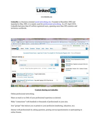 www.linkedin.com
LinkedIn is a business-oriented social networking site. Founded in December 2002 and
launched in May 2003, it is mainly used for professional networking. As of 8 April 2010,
LinkedIn had more than 65 million registered users, spanning more than 200 countries and
territories worldwide.
Content sharing on Linkedin:
Online professional networking.
Share as much or as little of your professional experience as desired.
Make “connections” with hundreds or thousands of professionals in your area.
Join “groups” that interest you or pertain to your profession (marketing, education, etc).
Interact with professionals by asking questions, posting surveys/questionnaires or participating in
online forums.
 