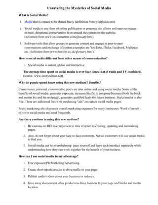 Unraveling the Mysteries of Social Media
What is Social Media?
1. Media that is created to be shared freely (definition from wikipedia.com).
2. Social media is any form of online publication or presence that allows end users to engage
in multi-directional conversations in or around the content on the website.
(definition from www.onlinematters.com/glossary.htm).
3. Software tools that allow groups to generate content and engage in peer-to-peer
conversations and exchange of content examples are YouTube, Flickr, Facebook, MySpace
etc. (definition from www.bottlepr.co.uk/glossary.html).
How is social media different from other means of communication?
1. Social media is instant, global and interactive.
The average time spent on social media is over four times that of radio and TV combined.
(source- www.scottywilson.net).
Why do people spend hours using this new medium? Benefits?
Convenience, personal, customizable, peers are also online and using social media. Some of the
benefits of social media: generates exposure, increased traffic to company/business (both the brick
and mortar biz and the webpage), generates qualified leads for future business. Social media is also
free. There are additional fees with purchasing “ads” on certain social media pages.
Social marketing also decreases overall marketing expenses for many businesses. Word of mouth
exists in social media and used frequently.
Are there cautions to using this new medium?
1. Be cautious on ROI in comparison to time invested in creating, updating and maintaining
pages.
2. Also, do not forget about your face-to-face customers. Not all customers will use social media
to find you.
3. Social media can be overwhelming- pace yourself and learn each interface separately while
understanding how they can work together for the benefit of your business.
How can I use social media to my advantage?
1. Free exposure/PR/Marketing/Advertising.
2. Create short reports/articles to drive traffic to your page.
3. Publish useful videos about your business or industry.
4. Give away discounts or other products to drive business to your page and bricks and mortar
location.
 
