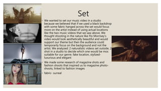 Set
◦ We wanted to set our music video in a studio
because we believed that if we used a black backdrop
with some fabric hanged across the set would focus
more on the artist instead of using actual locations
like the two music videos that we saw above. We
thought shooting in the nature like Flo Morrisey’s
video would look aesthetically beautiful and would
support our theme but then the audience could
temporarily focus on the background and not the
artist. We analyzed: 2 naturalistic videos set outside, 2
shot in a studio to decide which one would be mos
suitable for our genre. fake location, stylized-
luxurious and elegant
◦ We made some research of magazine shots and
fashion shoots that inspired us to magazine photo-
shoots, linked to fashion images
◦ fabric- surreal
 