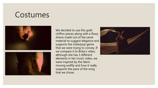 Costumes
We decided to use this gold
chiffon pieces along with a flowy
dresss made out of the same
material to suggest elegance and
supports the indie/pop genre
that we were trying to convey. If
we compare it to Brika’s video,
although she has 3 different
elements in her music video, we
were inspired by the fabric
moving swiftly and how it really
supports the pace of the song
that we chose.
 