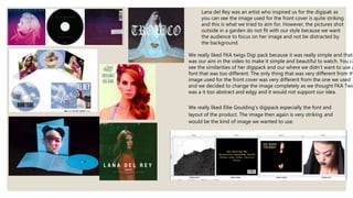 Lana del Rey was an artist who inspired us for the digipak as
you can see the image used for the front cover is quite striking
and this is what we tried to aim for. However, the pictures shot
outside in a garden do not fit with our style because we want
the audience to focus on her image and not be distracted by
the background.
We really liked FKA twigs Digi pack because it was really simple and that
was our aim in the video to make it simple and beautiful to watch. You ca
see the similarities of her digipack and our where we didn’t want to use a
font that was too different. The only thing that was very different from th
image used for the front cover was very different from the one we used
and we decided to change the image completely as we thought FKA Twig
was a it too abstract and edgy and it would not support our idea.
We really liked Ellie Goulding's digipack especially the font and
layout of the product. The image then again is very striking and
would be the kind of image we wanted to use.
 