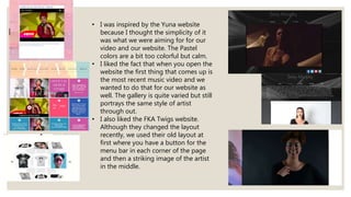 • I was inspired by the Yuna website
because I thought the simplicity of it
was what we were aiming for for our
video and our website. The Pastel
colors are a bit too colorful but calm.
• I liked the fact that when you open the
website the first thing that comes up is
the most recent music video and we
wanted to do that for our website as
well. The gallery is quite varied but still
portrays the same style of artist
through out.
• I also liked the FKA Twigs website.
Although they changed the layout
recently, we used their old layout at
first where you have a button for the
menu bar in each corner of the page
and then a striking image of the artist
in the middle.
 