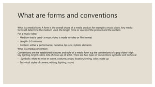 What are forms and conventions
What is a media form: A form is the overall shape of a media product for example a music video. Any media
form will determine the medium used, the length (time or space) of the product and the content.
For a music video:
◦ Medium that is used- a music video is made in video or film format
◦ Length- 3-5 minutes
◦ Content- either a performance, narrative, lip sync, stylistic elements
What is a media convention:
Conventions are the established features and style of a media form e.g the conventions of a pop video- high
key lighting, bright colors, lots of close ups of artist. There are two types of conventions: symbolic and technical
◦ Symbolic: relate to mise en scene, costume, props, location/setting, color, make up
◦ Technical: styles of camera, editing, lighting, sound
 