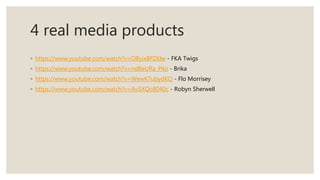 4 real media products
◦ https://www.youtube.com/watch?v=O8yix8PZKlw - FKA Twigs
◦ https://www.youtube.com/watch?v=ndBeURa_P4o - Brika
◦ https://www.youtube.com/watch?v=WewK7ubydKQ - Flo Morrisey
◦ https://www.youtube.com/watch?v=AvSXQo8040c - Robyn Sherwell
 