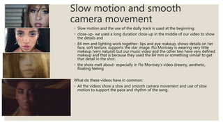 Slow motion and smooth
camera movement
◦ Slow motion and the use of the dolly track is used at the beginning.
◦ close-up- we used a long duration close-up in the middle of our video to show
the details and
◦ 84 mm and lighting work together- lips and eye makeup, shows details on her
face, soft texture, supports the star image. Flo Morissey is wearing very little
makeup (very natural) but our music video and the other two have very defined
makeup and that is because they used the 84 mm or something similar to get
that detail in the shot.
◦ the shots melt about- especially in Flo Morrisey’s video dreamy, aesthetic,
floating feeling
What do these videos have in common:
◦ All the videos show a slow and smooth camera movement and use of slow
motion to support the pace and rhythm of the song.
 