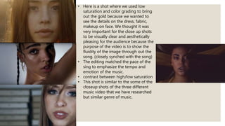 • Here is a shot where we used low
saturation and color grading to bring
out the gold because we wanted to
see the details on the dress, fabric,
makeup on face. We thought it was
very important for the close up shots
to be visually clear and aesthetically
pleasing for the audience because the
purpose of the video is to show the
fluidity of the image through out the
song. (closely synched with the song)
• The editing matched the pace of the
sing to emphasize the tempo and
emotion of the music.
• contrast between high/low saturation
• This shot is similar to the some of the
closeup shots of the three different
music video that we have researched
but similar genre of music.
 