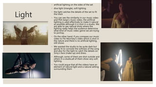 Light
◦ artificial lighting on the sides of the set
◦ diva light (triangle), soft lighting
◦ the light catches the details of the set to fit
the track
◦ You can see the similarity in our music video
and FKA twigs’s music video, the artificial
lighting is used effectively to make it natural
as possible although it is shot in a studio. We
are able to see natural shots where the
lighting really helps the audience determine
what kind of music video genre we are trying
to portray.
◦ On the other hand, if you compare our music
video to Flo Morrisey’s video which is shot in
the nature and there is no artificial lighting,
still shows
◦ We wanted the studio to be quite dark but
gently lit to connote the softness of the song
and also for the light to catch the details on
Simy’s face (make up) and dress.
◦ Although, some of them are shot outside and
others in a studio,all of them show very soft
lighting.
◦ You could argue that all the videos have an
element of natural light and a natural setting
surrounding them
 