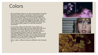 Colors
◦ We specifically chose to use dark colors (black and gold)
because we thought it was quite a truthful song and
had a strong meaning and therefore this juxtaposes
most pop songs as they use a lot of bright colors and
there isn’t a lot of meaning behind the music video. Our
music video is moody and elegantly dramatic and the
color that we used for the chiffon (gold and black) and
for the dress (gold) really fit in with the song and
movement.
◦ In our music video and the other music videos we
analyzed, the colors used are very simple and natural or
even black and white. Because we only chose one
location in our music video, the color scheme doesn’t
vary compared to Brika’s video for example. We
originally had different sets so the colors scheme would
have been different through out the video because we
wanted to use a ink drops in water as background and
edit Simy lip synching on top of the ink.
◦ Brika’s video- different elements (different color themes)

 