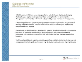 Strategic Partnership
MSM BellHouse Capital




   • MSM Investment Advisors has a strategic alliance with BellHouse Capital, an Emerging
   Markets focused Capital markets and Merchant Banking Firm led by former London
   Management Board member of Unicredit with over 22 years of financial markets expertise.

   • The strategic alliance is specifically designed to enhance and augment the array of product
   offerings of MSM Investment Advisors to encompass the full suite of capital markets and
   investment banking products.

   • MSM shares a common vision of working with integrity, professionalism and trust to benefit
   our clients by leveraging our network of relationships with BellHouse Capital’s global
   institutional investor clients ranging from long only, hedge fund and sovereign wealth fund
   investors.

   • BellHouse Capital boasts superior proprietary deal flow and its institutional client group and
   principals co-invest alongside our investors in projects, transaction, thereby aligning interests.




                                        Page 14
 
