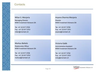 Contacts



Milan S. Morjaria                      Arpana Sharma Morjaria
Managing Director                      Director
MSM Investment Advisors SA             MSM Investment Advisors SA

Tel. +41 22 817 3700                   Tel. +41 22 817 3705
Fax. +41 22 817 3701                   Fax. +41 22 817 3701
milan@msmiam.ch                        arpana@msmiam.ch




Markus Bettels                         Victoria Gabb
Relationship Officer                   Administrative Assistant
MSM Investment Advisors SA             MSM Investment Advisors SA

Tel. +41 22 817 3706                   Tel. +41 22 817 3702
Fax. +41 22 817 3701                   Fax. +41 22 817 3701
markus@msmiam.ch                       vicky@msmiam.ch




                             Page 20
 