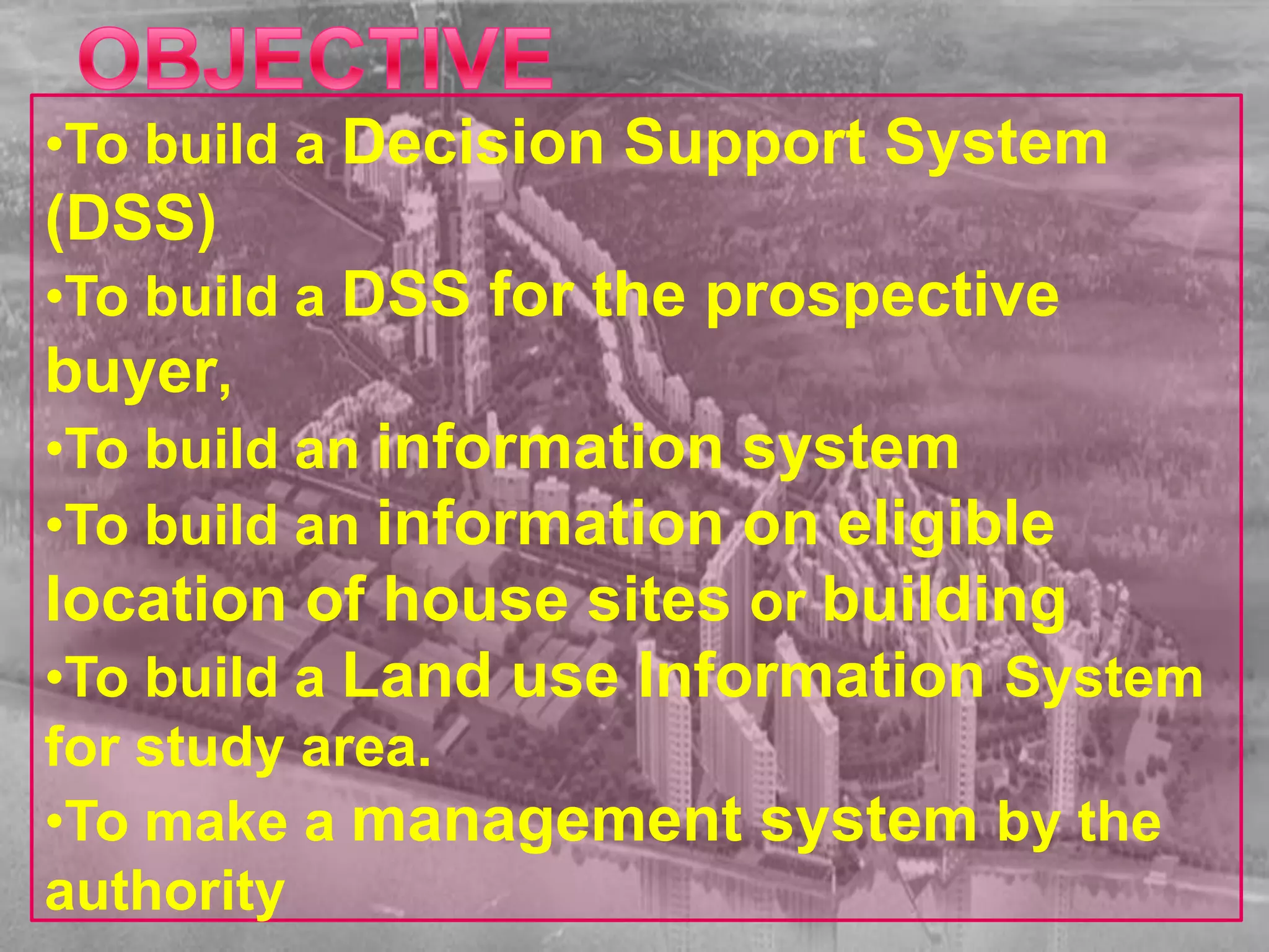 •To build a Decision Support System
(DSS)
•To build a DSS for the prospective
buyer,
•To build an information system
•To build an information on eligible
location of house sites or building
•To build a Land use Information System
for study area.
•To make a management system by the
authority
 