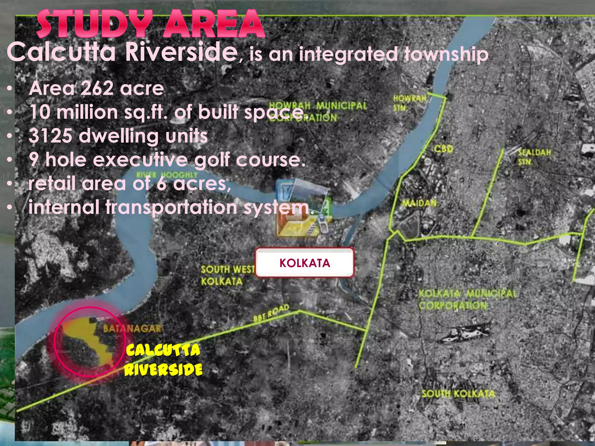 Calcutta Riverside, is an integrated township
•   Area 262 acre
•   10 million sq.ft. of built space.
•   3125 dwelling units
•   9 hole executive golf course.
•   retail area of 6 acres,
•   internal transportation system.

                                KOLKATA




              CALCUTTA
              RIVERSIDE
 