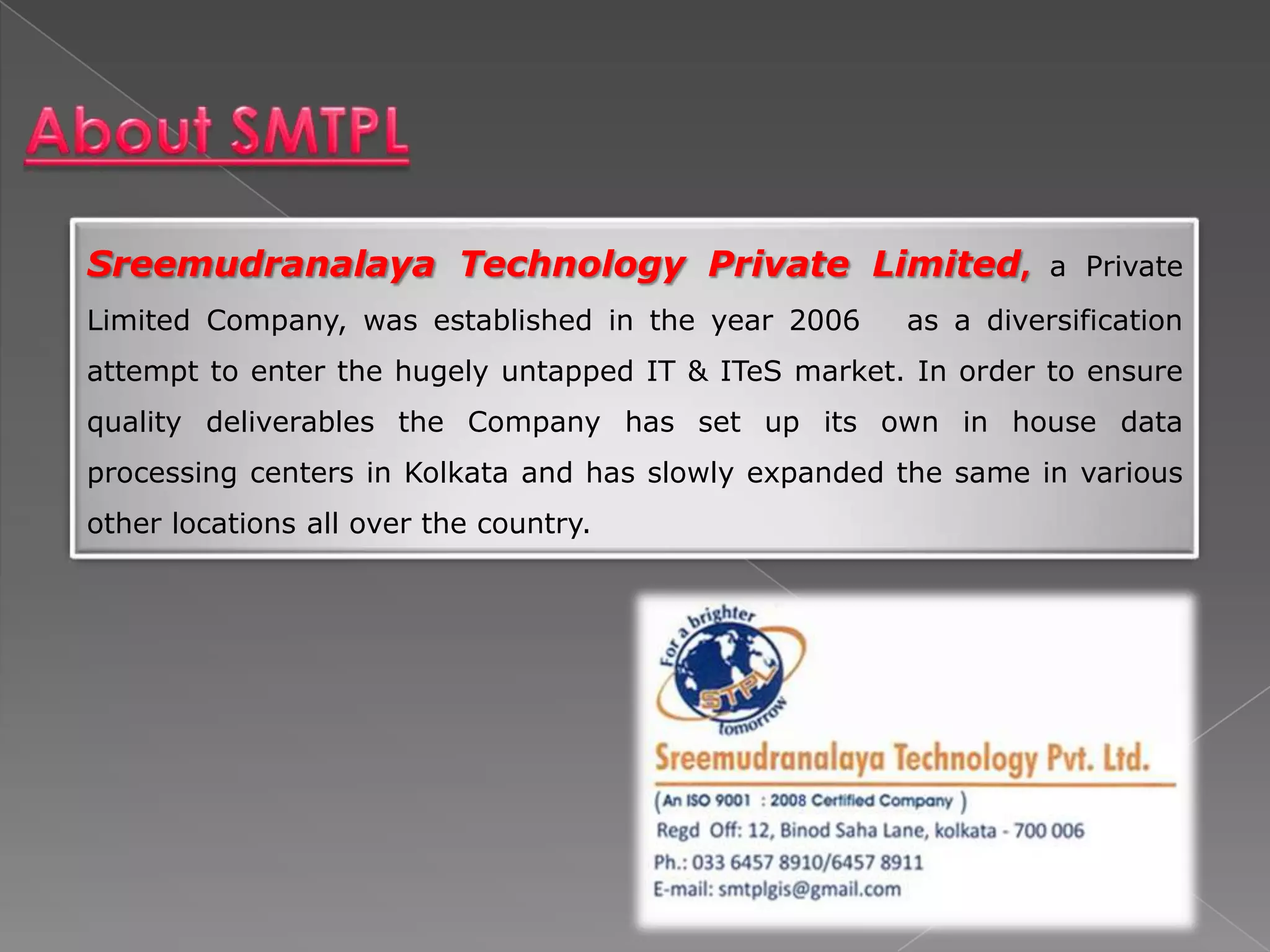 Sreemudranalaya Technology Private Limited,                     a Private
Limited Company, was established in the year 2006     as a diversification
attempt to enter the hugely untapped IT & ITeS market. In order to ensure
quality deliverables the Company has set up its own in house data
processing centers in Kolkata and has slowly expanded the same in various
other locations all over the country.
 