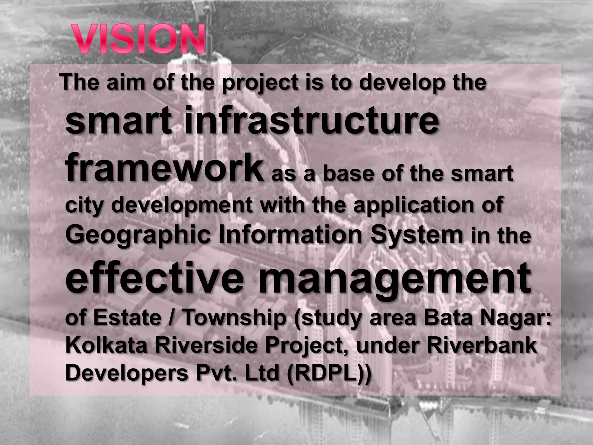 The aim of the project is to develop the
smart infrastructure
framework as a base of the smart
city development with the application of
Geographic Information System in the
effective management
of Estate / Township (study area Bata Nagar:
Kolkata Riverside Project, under Riverbank
Developers Pvt. Ltd (RDPL))
 