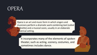OPERA
Opera is an art and music form in which singers and
musicians perform a dramatic work combining text (called
a libretto) and a musical score, usually in an elaborate
theatrical setting.
It incorporates many of the elements of spoken
theater, such as acting, scenery, costumes, and
sometimes includes dance.
 