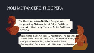 NOLI ME TANGERE, THE OPERA
The three-act opera Noli Me Tangere was
composed by National Artist Felipe Padilla de
Leon, with libretto by National Artist Guillermo
Tolentino.
It premiered in 1957 at the FEU Auditorium. The cast included
Juanita Javier Torres as Maria Clara, Don David as Ibarra, Fides
Cuyugan-Asensio as Sisa, Milo Cristobal as Padre
(Father/priest) Damaso, and Morli Daram as the director.
 