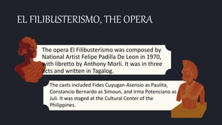 EL FILIBUSTERISMO, THE OPERA
The opera El Filibusterismo was composed by
National Artist Felipe Padilla De Leon in 1970,
with libretto by Anthony Morli. It was in three
acts and written in Tagalog.
The casts included Fides Cuyugan-Asensio as Paulita,
Constancio Bernardo as Simoun, and Irma Potenciano as
Juli. It was staged at the Cultural Center of the
Philippines.
 