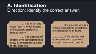 A. Identification
Direction: Identify the correct answer.
_________1. It is an art and
music form in which singers
and musicians perform a
dramatic work
_________2. It is a group of
people who participate in a
show or encounter a work
of art, literature.
_________3.Is a person who is in
charge of an activity, department,
or organization in an opera.
_________4.It is clothing and
accessories worn by actors to
portray character and period
 
