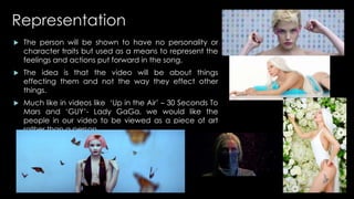 Representation 
 The person will be shown to have no personality or 
character traits but used as a means to represent the 
feelings and actions put forward in the song. 
 The idea is that the video will be about things 
effecting them and not the way they effect other 
things. 
 Much like in videos like ‘Up in the Air’ – 30 Seconds To 
Mars and ‘GUY’- Lady GaGa, we would like the 
people in our video to be viewed as a piece of art 
rather than a person. 
 