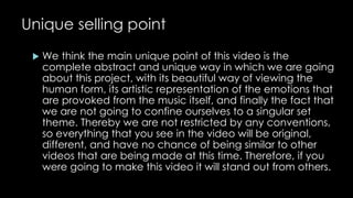 Unique selling point 
 We think the main unique point of this video is the 
complete abstract and unique way in which we are going 
about this project, with its beautiful way of viewing the 
human form, its artistic representation of the emotions that 
are provoked from the music itself, and finally the fact that 
we are not going to confine ourselves to a singular set 
theme. Thereby we are not restricted by any conventions, 
so everything that you see in the video will be original, 
different, and have no chance of being similar to other 
videos that are being made at this time. Therefore, if you 
were going to make this video it will stand out from others. 
 