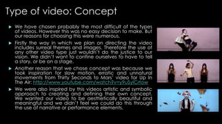 Type of video: Concept 
 We have chosen probably the most difficult of the types 
of videos. However this was no easy decision to make. But 
our reasons for choosing this were numerous. 
 Firstly the way in which we plan on directing the video 
includes surreal themes and images. Therefore the use of 
any other video type just wouldn’t do the justice to our 
vision. We didn’t want to confine ourselves to have to tell 
a story, or be on a stage. 
 Another reason that we chose concept was because we 
took inspiration for slow motion, erratic and unnatural 
movements from Thirty Seconds to Mars’ video for Up In 
The Air: http://www.youtube.com/watch?v=y9uSyICrtow 
 We were also inspired by this videos artistic and symbolic 
approach to creating and defining their own concept. 
We wanted our video to be aesthetically beautiful and 
meaningful and we didn’t feel we could do this through 
the use of narrative or performance elements. 
 