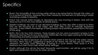 Specifics 
 Rivers: the tranquillity of the running water will be a recurring theme through the video, as 
it is a symbol of serenity. However this is then twisted by the element of drowning in water 
and being unable to breathe. 
 Forest: the natural world images as described are very stunning in forests. And with the 
area we live in it is the most readily available place. 
 Derelict buildings: we want to use decrepit buildings as they also offer a beauty to them 
that we are focusing on in this video, also they offer a sort of naturally reclaimed 
dynamic. It also reflects the feelings of being broken and battered, presented in the lyrics 
of the song. 
 Baths: this is for two main reasons, these images can be used as powerful synergy in the 
digi-pack and has the re-occurring water theme like the river again relating to the feeling 
of drowning and being unable to breathe. 
 Bedrooms: this idea is because we want to show unrest in the focus of the video, hence 
the lyrics “Hear me out” suggesting a desire to be heard. We will also use this setting to 
represent the reality state (sleeping) of being in a lucid dream. Their body is in the 
bedroom but their mind is else where (other settings) 
 Studio: although this will be the least frequently used location, we will be using it for its 
lights and equipment, but only for close up shots. 
 