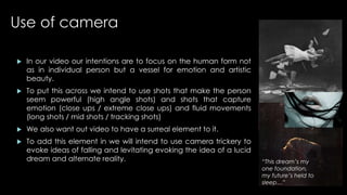 Use of camera 
 In our video our intentions are to focus on the human form not 
as in individual person but a vessel for emotion and artistic 
beauty. 
 To put this across we intend to use shots that make the person 
seem powerful (high angle shots) and shots that capture 
emotion (close ups / extreme close ups) and fluid movements 
(long shots / mid shots / tracking shots) 
 We also want out video to have a surreal element to it. 
 To add this element in we will intend to use camera trickery to 
evoke ideas of falling and levitating evoking the idea of a lucid 
dream and alternate reality. “This dream’s my 
one foundation, 
my future’s held to 
sleep…” 
 