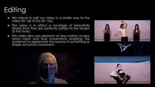 Editing 
 We intend to edit our video in a similar way to the 
video for ‘Up In The Air’ too. 
 This video is in effect a montage of beautifully 
filmed shots that are perfectly edited to the tempo 
of the music. 
 This video also uses elements of slow motion to slow 
down rapid and fluid movements enabling the 
audience to appreciate the beauty in something as 
simple as human movement. 
 