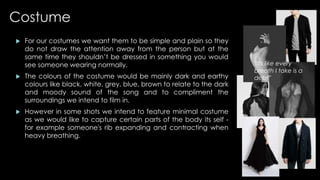 Costume 
 For our costumes we want them to be simple and plain so they 
do not draw the attention away from the person but at the 
same time they shouldn’t be dressed in something you would 
see someone wearing normally. 
 The colours of the costume would be mainly dark and earthy 
colours like black, white, grey, blue, brown to relate to the dark 
and moody sound of the song and to compliment the 
surroundings we intend to film in. 
 However in some shots we intend to feature minimal costume 
as we would like to capture certain parts of the body its self - 
for example someone's rib expanding and contracting when 
heavy breathing. 
“its like every 
breath I take is a 
debt” 
 