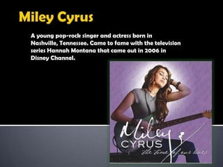 MileyCyrusA young pop-rock singer and actress born in Nashville, Tennessee. Came to fame with thetelevision series Hannah Montana that came out in 2006 in Disney Channel.