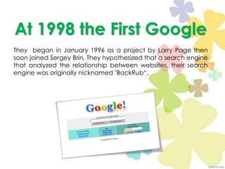 At 1998 theFirst GoogleThey  began in January 1996 as a project by Larry Page then soon joined Sergey Brin. They hypothesized that a search engine that analyzed the relationship between websites. their search engine was originally nicknamed "BackRub“.