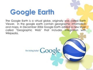Google Earth The Google Earthis a virtual globe, originallywascalledEarthViewer.  In thegoogleearthcontaingeorgraphicinformationand maps. In December 2006 Google Earth added a new layer called "Geographic Web" that includes integration with Wikipedia.