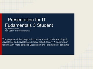 Presentation for IT
  Fudamentals 3 Student
  By: ND Arquillano
  For: USEP - IT Fundamentals 3



The purpose of this page is to convey a basic understanding of
JavaScript and JavaScripts Library called Jquery. A second part
follows with more detailed Discussion and examples of scripting.
 