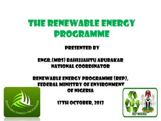 THE RENEWABLE ENERGY
PROGRAMME
PRESENTED BY
ENGR.(MRS) BAHIJJAHTU ABUBAKAR
NATIONAL COORDINATOR
RENEWABLE ENERGY PROGRAMME (REP),
FEDERAL MINISTRY OF ENVIRONMENT
OF NIGERIA
17th October, 2013

 