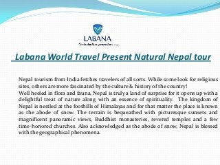 Labana World Travel Present Natural Nepal tour
Nepal tourism from India fetches travelers of all sorts. While some look for religious
sites, others are more fascinated by the culture & history of the country!
Well heeled in flora and fauna, Nepal is truly a land of surprise for it opens up with a
delightful treat of nature along with an essence of spirituality. The kingdom of
Nepal is nestled at the foothills of Himalayas and for that matter the place is known
as the abode of snow. The terrain is bequeathed with picturesque sunsets and
magnificent panoramic views, Buddhist monasteries, revered temples and a few
time-honored churches. Also acknowledged as the abode of snow, Nepal is blessed
with the geographical phenomena.
 
