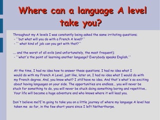 Where can a language A level
take you?
Throughout my A levels I was constantly being asked the same irritating questions;
- ''but what will you do with a French A level?''
- '' what kind of job can you get with that?''
.... and the worst of all evils (and unfortunately, the most frequent);
- ''what's the point of learning another language? Everybody speaks English.''

At the time, I had no idea how to answer these questions. I had no idea what I
would do with my French A Level, just like, later on, I had no idea what I would do with
my French degree. And, you know what? I still have no idea. And that's what's so exciting
about having languages on your side. The opportunities are endless... you will never be
stuck for something to do, you will never be stuck doing something boring and repetitive..
Your life will become a huge adventure and who knows where it will lead you.
Don't believe me?I'm going to take you on a little journey of where my language A level has
taken me so far, in the few short years since I left Netherthorpe.

 