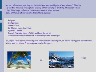 As part of my four year degree, the third year was an obligatory 'year abroad'. I had to
spend this time in a Francophone country either working or studying. This doesn't mean
that I had to go to France.... there were several other options,
some of them a lot more exotic than others, such as;

Belgium
Switzerland,
West Africa,
La Réunion (near Mauritius)
Quebec, Canada
French Polynesia (where Tahiti and Bora Bora are)
Several Caribbean islands such as Guadeloupe and Martinique
So, if you fancy a year practicing your French under a blazing sun, or whilst trying your hand at some
winter sports, then a French degree may be for you.....

or

????

 