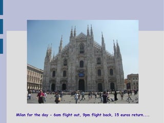 Milan for the day - 6am flight out, 9pm flight back, 15 euros return....

 