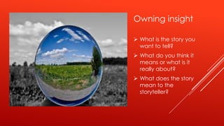 Owning insight

 What is the story you
  want to tell?
 What do you think it
  means or what is it
  really about?
 What does the story
  mean to the
  storyteller?
 