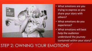 • What emotions are you
                        trying to express as you
                        share your story with
                        others?
                      • What emotions do you
                        experience?
                      • What emotions will best
                        help the audience
                        understand the journey
                        contained within your story?
STEP 2: OWNING YOUR EMOTIONS
 